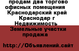 продам два торгово офисных помещения  - Краснодарский край, Краснодар г. Недвижимость » Земельные участки продажа   
